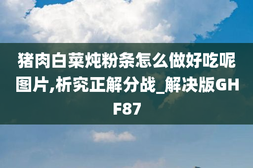 猪肉白菜炖粉条怎么做好吃呢图片,析究正解分战_解决版GHF87今晚必出三肖2025_2025新澳门精准免费提供·精确判断