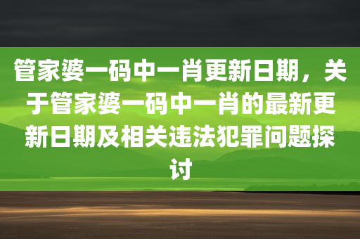 管家婆一码中一肖更新日期，关于管家婆一码中一肖的最新更新日期及相关违法犯罪问题探讨