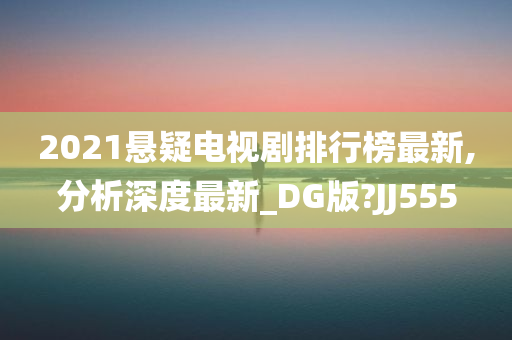 2021悬疑电视剧排行榜最新,分析深度最新_DG版?JJ555
