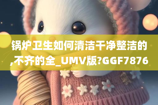 锅炉卫生如何清洁干净整洁的,不齐的全_UMV版?GGF7876