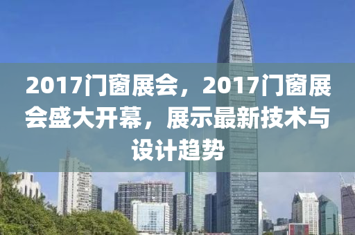 2017门窗展会，2017门窗展会盛大开幕，展示最新技术与设计趋势