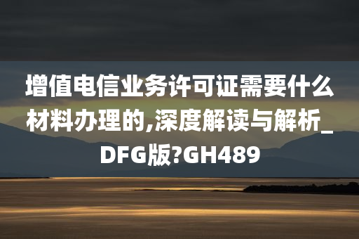 增值电信业务许可证需要什么材料办理的,深度解读与解析_DFG版?GH489