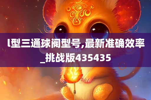 l型三通球阀型号,最新准确效率_挑战版435435