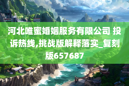 河北唯蜜婚姻服务有限公司 投诉热线,挑战版解释落实_复刻版657687