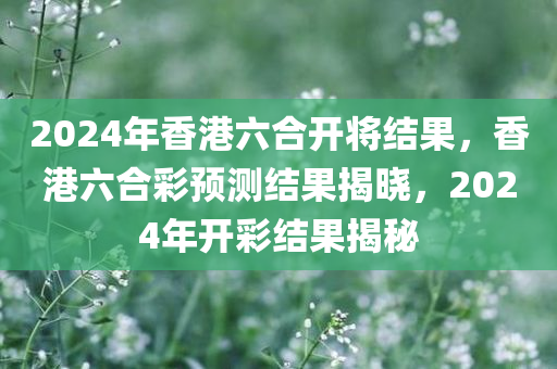 2024年香港六合开将结果，香港六合彩预测结果揭晓，2024年开彩结果揭秘