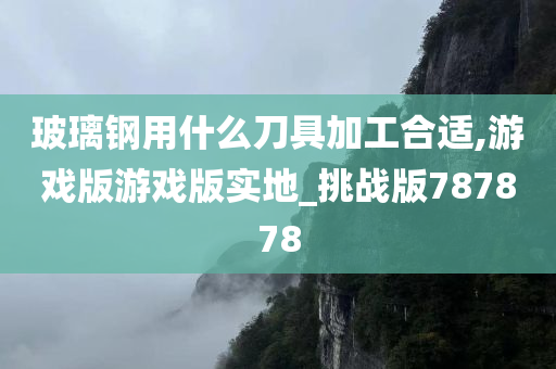 玻璃钢用什么刀具加工合适,游戏版游戏版实地_挑战版787878