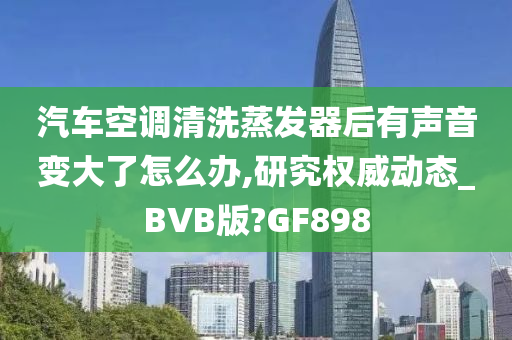 汽车空调清洗蒸发器后有声音变大了怎么办,研究权威动态_BVB版?GF898
