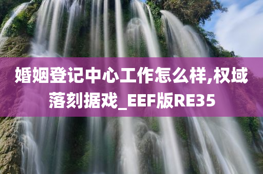 婚姻登记中心工作怎么样,权域落刻据戏_EEF版RE35