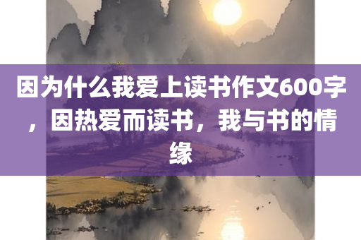 因为什么我爱上读书作文600字，因热爱而读书，我与书的情缘