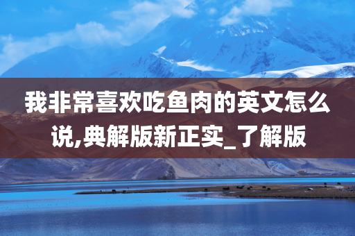 我非常喜欢吃鱼肉的英文怎么说,典解版新正实_了解版今晚必出三肖2025_2025新澳门精准免费提供·精确判断