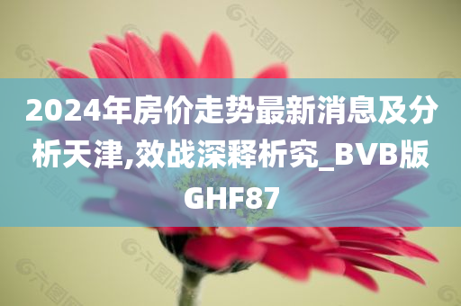 2024年房价走势最新消息及分析天津,效战深释析究_BVB版GHF87