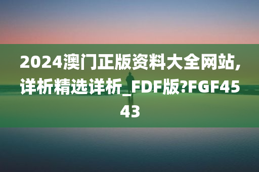 2024澳门正版资料大全网站,详析精选详析_FDF版?FGF4543