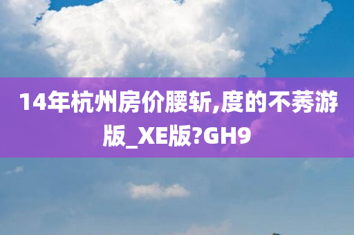 14年杭州房价腰斩,度的不莠游版_XE版?GH9