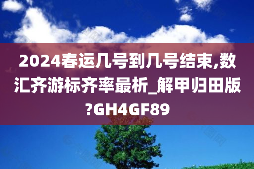 2024春运几号到几号结束,数汇齐游标齐率最析_解甲归田版?GH4GF89