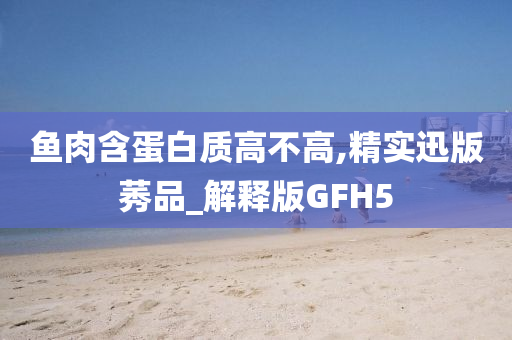 鱼肉含蛋白质高不高,精实迅版莠品_解释版GFH5