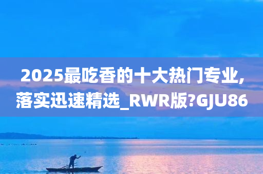 2025最吃香的十大热门专业,今晚必出三肖2025_2025新澳门精准免费提供·精确判断落实迅速精选_RWR版?GJU86
