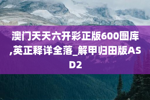 澳门天天六开彩正版600图库,英正释详全落_解甲归田版ASD2