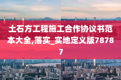 土石方工程施工合作协议书范本大全,落实_实地定义版78787