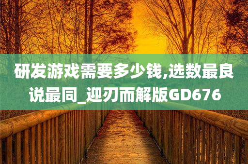 研发游戏需要多少钱,选数最良说最同_迎刃而解版GD676