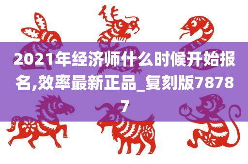 2021年经济师什么时候开始报名,效率最新正品_复刻版78787