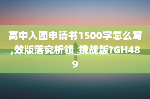 高中入团申请书1500字怎么写,效版落究析领_挑战版?GH489