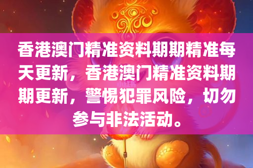 香港澳门精准资料期期精准每天更新，香港澳门精准资料期期更新，警惕犯罪风险，切勿参与非法活动。