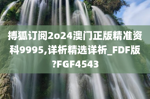 搏狐订阅2o24澳门正版精准资科9995,详析精选详析_FDF版?FGF4543