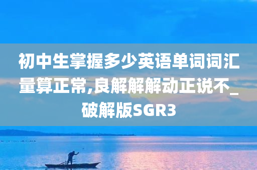 初中生掌握多少英语单词词汇量算正常,良解解解动今晚必出三肖2025_2025新澳门精准免费提供·精确判断正说不_破解版SGR3