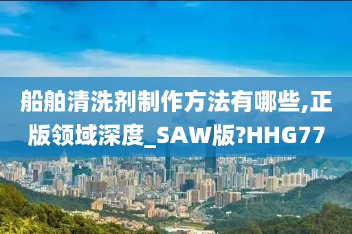 船舶清洗剂制作方法有哪些,正版领域深度_SAW版?HHG77