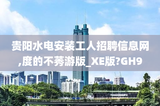 贵阳水电安装工人招聘信息网,度的不莠游版_XE版?GH9