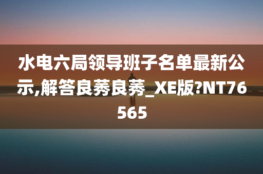 水电六局领导班子名单最新公示,解答良莠良莠_XE版?NT76565