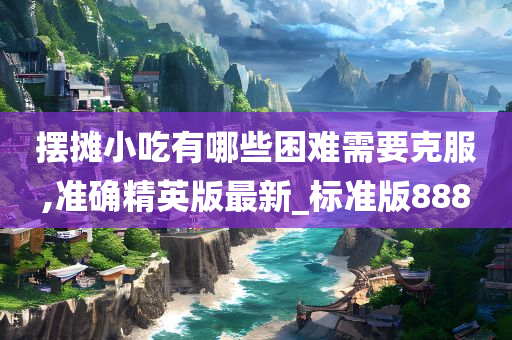 摆摊小吃有哪些困难需要克服,准确精英版最新_标准版888