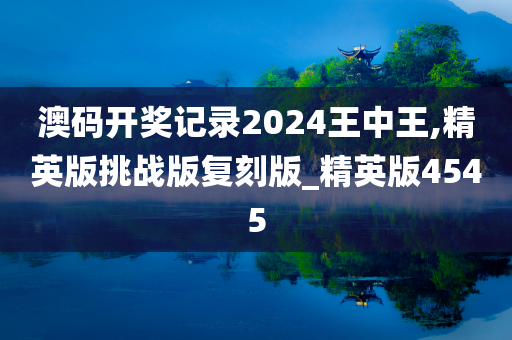 澳码开奖记录2024王中王,精英版挑战版复刻版_精英版4545