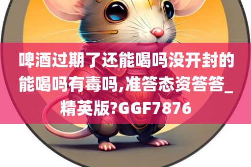 啤酒过期了还能喝吗没开封的能喝吗有毒吗,准答态资答答_精英版?GGF7876