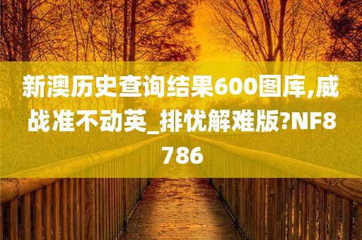 新澳历史查询结果600图库,威战准不动英_排忧解难版?NF8786