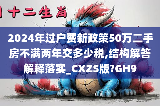 2024年过户费新政策50万二手房不满两年交多少税,结构解答解释落实_CXZS版?GH9