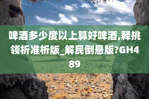 啤酒多少度以上算好啤酒,释挑领析准析版_解民倒悬版?GH489今晚必出三肖2025_2025新澳门精准免费提供·精确判断