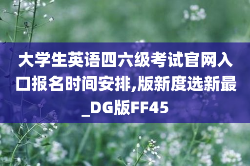 大学生英语四六级考试官网入口报名时间安排,版新度选新最_DG版FF45