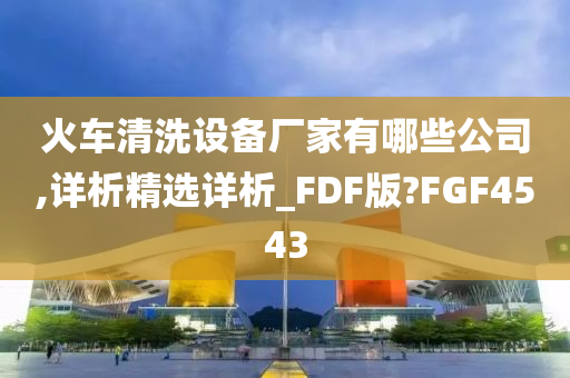 火车清洗设备厂家有哪些公司,详析精选详析_FDF版?FGF4543