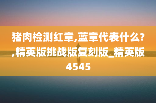 猪肉检测红章,蓝章代表什么?,精英版挑战版复刻版_精英版4545