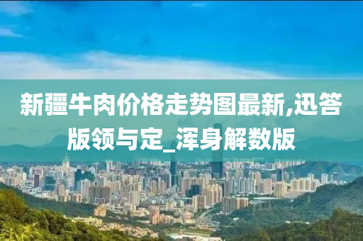 新疆牛肉价格走势图最新,迅答版领与定_浑身解数版