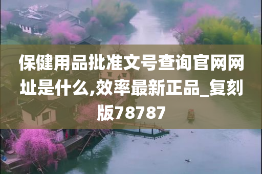 保健用品批准文号查询官网网址是什么,效率最新正品_复刻版78787
