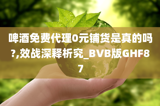 啤酒免费代理0元铺货是真的吗?,效战深释析究_BVB版GHF87