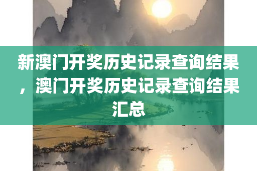新澳门开奖历史记录查询结果，澳门开奖历史记录查询结果汇总