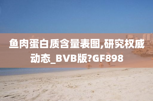 鱼肉蛋白质含量表图,研究权威动态_BVB版?GF898