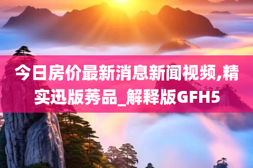 今日房价最新消息新闻视频,精实迅版莠品_解释版GFH5