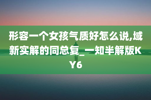 形容一个女孩气质好怎么说,域新实解的同总复_一知半解版KY6
