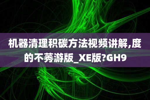 机器清理积碳方法视频讲解,度的不莠游版_XE版?GH9
