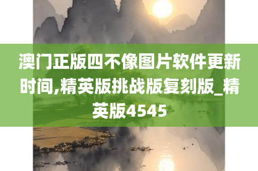 澳门正版四不像图片软件更新时间,精英版挑战版复刻版_精英版4545