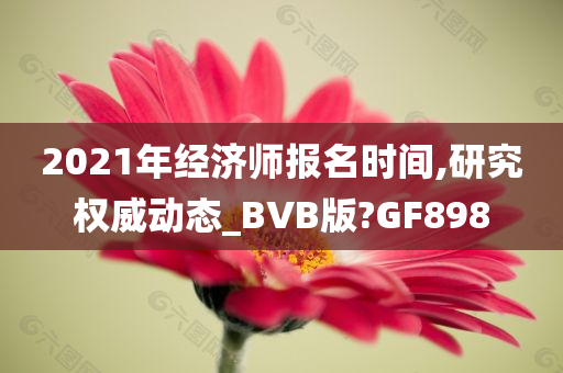 2021年经济师报名时间,研究权威动态_BVB版?GF898